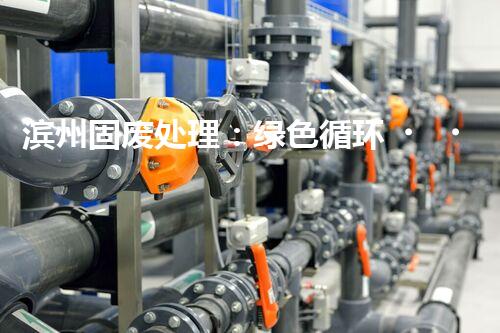 滨州固废处理：绿色循环，筑梦生态滨州